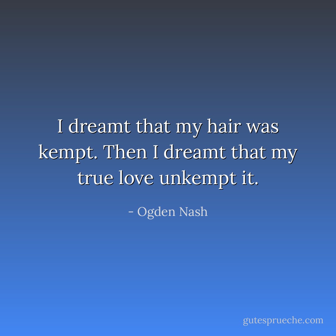 I dreamt that my hair was kempt. Then I dreamt that my true love unkempt it. - Ogden Nash