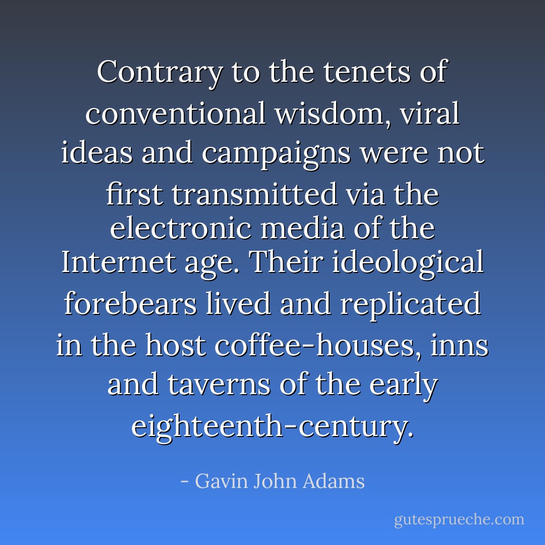Contrary to the tenets of conventional wisdom, viral ideas and campaigns were not first transmitted via the electronic media of the Internet age. Their ideological forebears lived and replicated in the host coffee-houses, inns and taverns of the early eighteenth-century. - Gavin John Adams