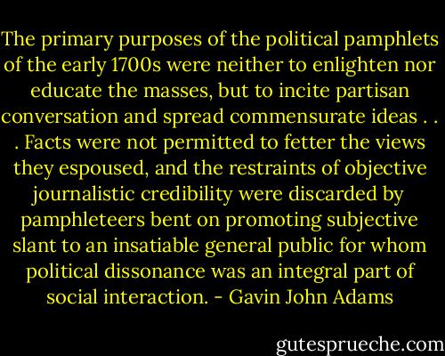 The primary purposes of the political pamphlets of the early 1700s were neither to enlighten nor educate the masses, but to incite partisan conversation and spread commensurate ideas . . . Facts were not permitted to fetter the views they espoused, and the restraints of objective journalistic credibility were discarded by pamphleteers bent on promoting subjective slant to an insatiable general public for whom political dissonance was an integral part of social interaction. - Gavin John Adams