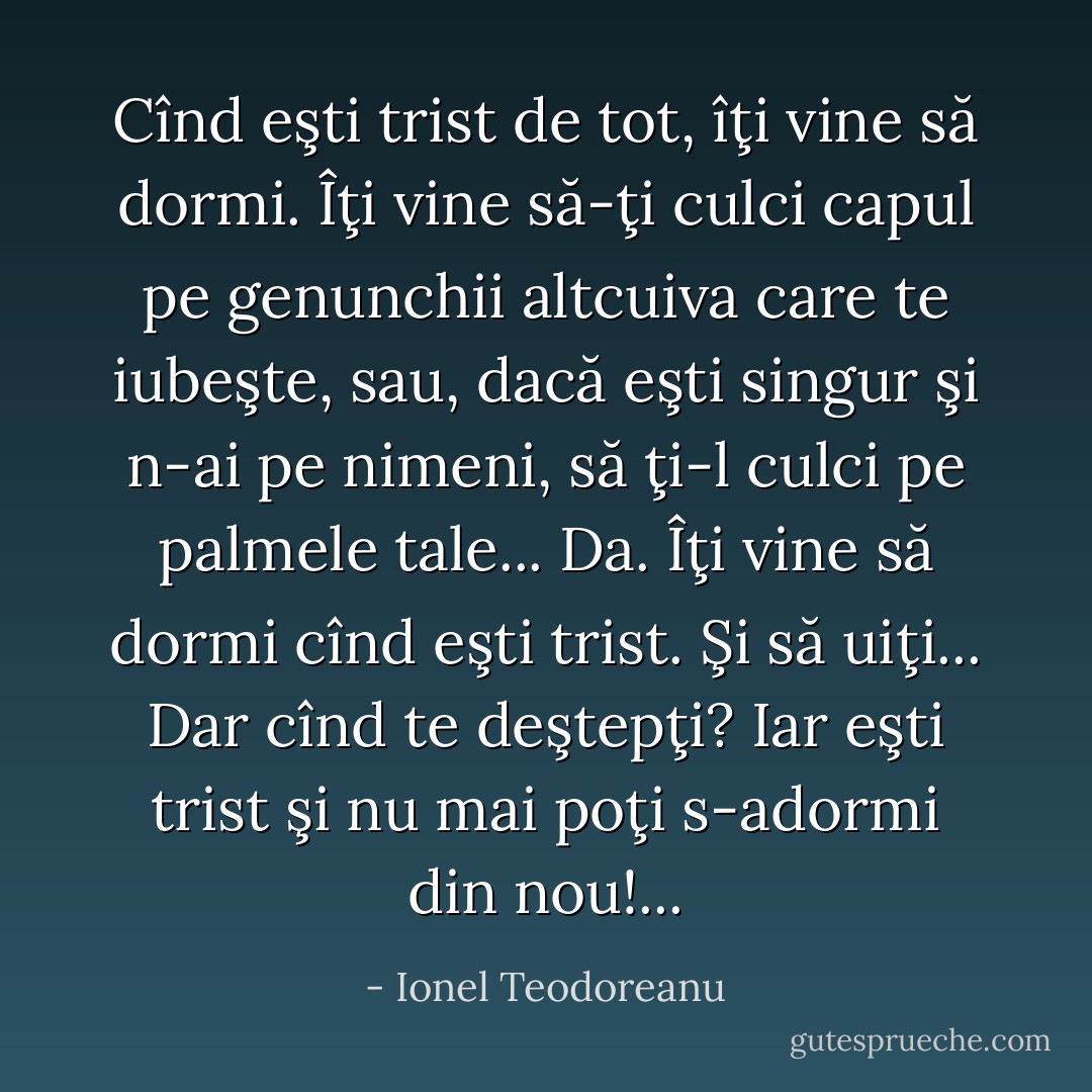 Cînd eşti trist de tot, îţi vine să dormi. Îţi vine să-ţi culci capul pe genunchii altcuiva care te iubeşte, sau, dacă eşti singur şi n-ai pe nimeni, să ţi-l culci pe palmele tale... Da. Îţi vine să dormi cînd eşti trist. Şi să uiţi... Dar cînd te deştepţi? Iar eşti trist şi nu mai poţi s-adormi din nou!... - Ionel Teodoreanu