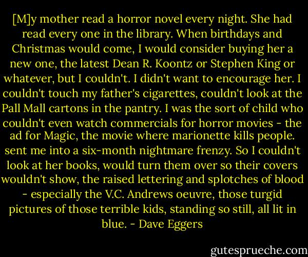 [M]y mother read a horror novel every night. She had read every one in the library. When birthdays and Christmas would come, I would consider buying her a new one, the latest Dean R. Koontz or Stephen King or whatever, but I couldn't. I didn't want to encourage her. I couldn't touch my father's cigarettes, couldn't look at the Pall Mall cartons in the pantry. I was the sort of child who couldn't even watch commercials for horror movies - the ad for Magic, the movie where marionette kills people. sent me into a six-month nightmare frenzy. So I couldn't look at her books, would turn them over so their covers wouldn't show, the raised lettering and splotches of blood - especially the V.C. Andrews oeuvre, those turgid pictures of those terrible kids, standing so still, all lit in blue. - Dave Eggers