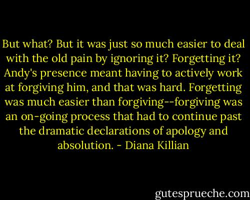 But what? But it was just so much easier to deal with the old pain by ignoring it? Forgetting it? Andy's presence meant having to actively work at forgiving him, and that was hard. Forgetting was much easier than forgiving--forgiving was an on-going process that had to continue past the dramatic declarations of apology and absolution. - Diana Killian