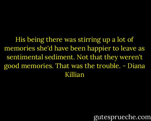 His being there was stirring up a lot of memories she'd have been happier to leave as sentimental sediment. Not that they weren't good memories. That was the trouble. - Diana Killian