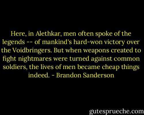 Here, in Alethkar, men often spoke of the legends -- of mankind's hard-won victory over the Voidbringers. But when weapons created to fight nightmares were turned against common soldiers, the lives of men became cheap things indeed. - Brandon Sanderson