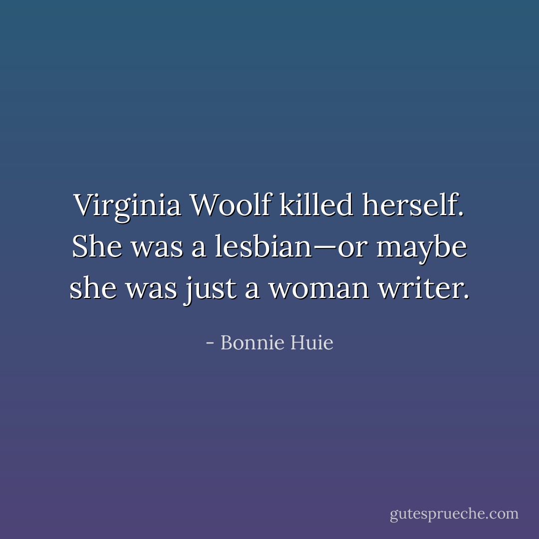Virginia Woolf killed herself. She was a lesbian—or maybe she was just a woman writer. - Bonnie Huie