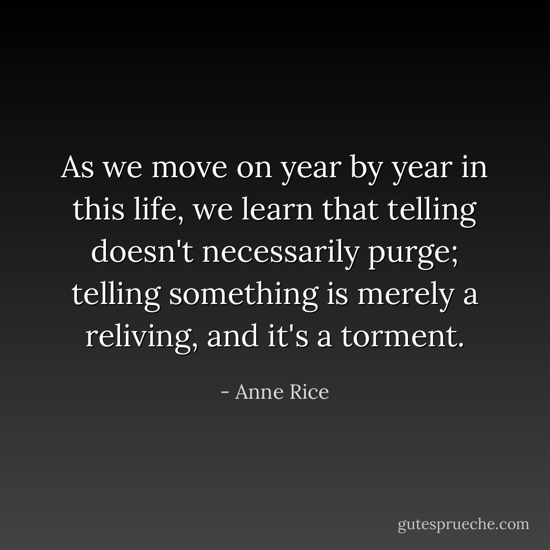 As we move on year by year in this life, we learn that telling doesn't necessarily purge; telling something is merely a reliving, and it's a torment. - Anne Rice