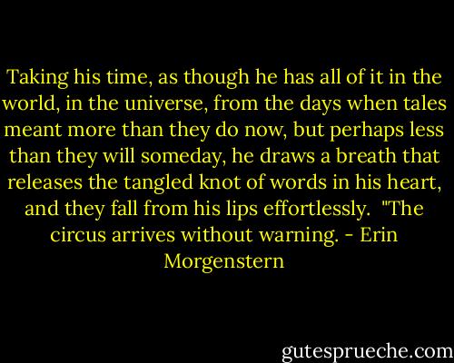 Taking his time, as though he has all of it in the world, in the universe, from the days when tales meant more than they do now, but perhaps less than they will someday, he draws a breath that releases the tangled knot of words in his heart, and they fall from his lips effortlessly.<br /><br />"The circus arrives without warning. - Erin Morgenstern