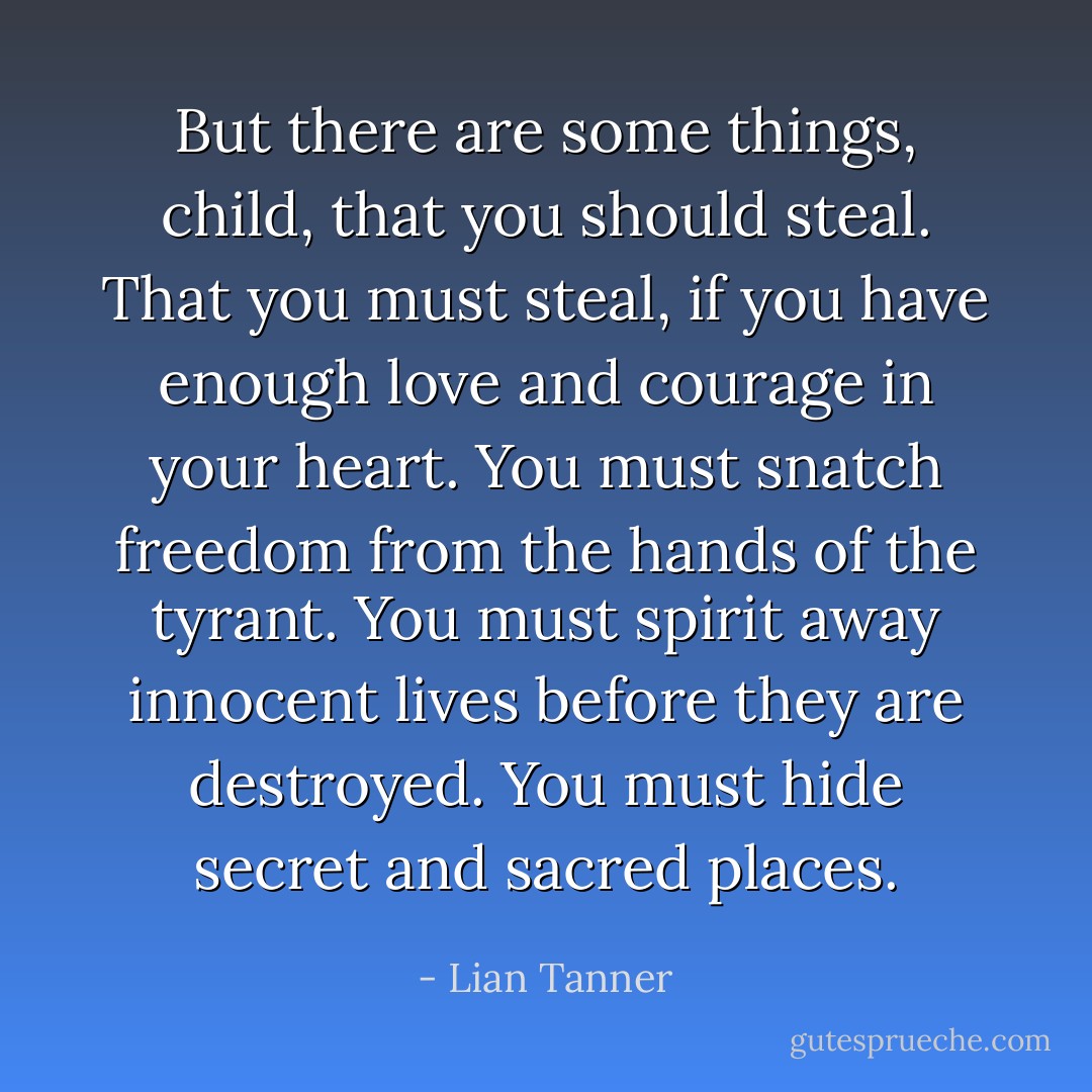 But there are some things, child, that you <i>should</i> steal. That you <i>must</i> steal, if you have enough love and courage in your heart. You must snatch freedom from the hands of the tyrant. You must spirit away innocent lives before they are destroyed. You must hide secret and sacred places. - Lian Tanner