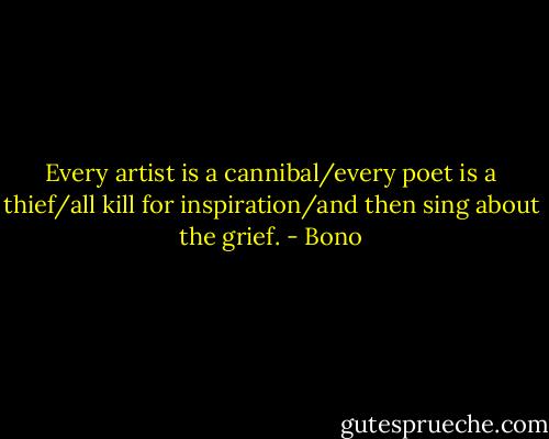 Every artist is a cannibal/every poet is a thief/all kill for inspiration/and then sing about the grief. - Bono