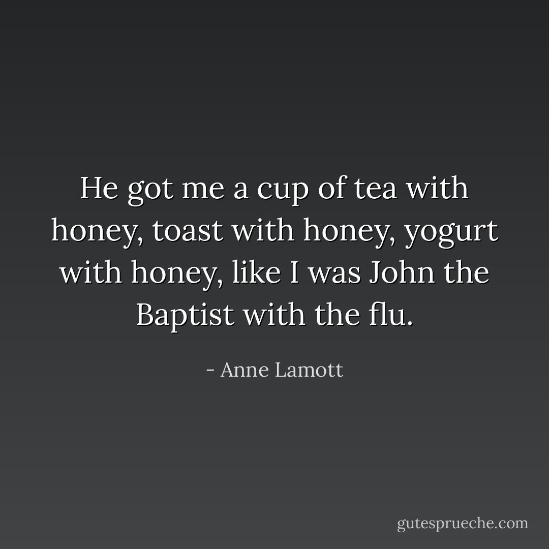 He got me a cup of tea with honey, toast with honey, yogurt with honey, like I was John the Baptist with the flu. - Anne Lamott