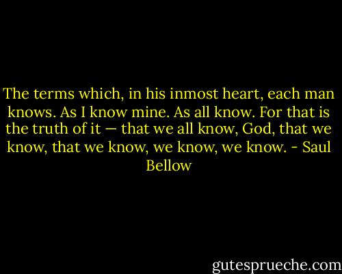 The terms which, in his inmost heart, each man knows. As I know mine. As all know. For that is the truth of it — that we all know, God, that we know, that we know, we know, we know. - Saul Bellow
