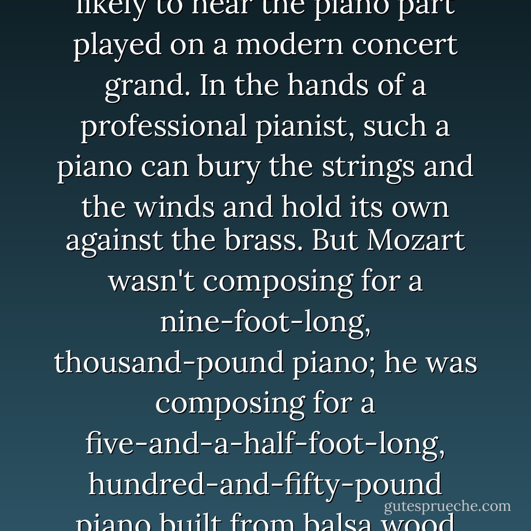 When we hear a Mozart piano concerto today, we're most likely to hear the piano part played on a modern concert grand. In the hands of a professional pianist, such a piano can bury the strings and the winds and hold its own against the brass. But Mozart wasn't composing for a nine-foot-long, thousand-pound piano; he was composing for a five-and-a-half-foot-long, hundred-and-fifty-pound piano built from balsa wood and dental floss. - Robert Greenberg