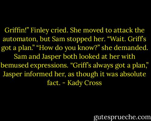 Griffin!” Finley cried. She moved to attack the automaton, but Sam stopped her. “Wait. Griff’s got a plan.”<br />“How do you know?” she demanded.<br />Sam and Jasper both looked at her with bemused expressions. “Griff’s always got a plan,” Jasper informed her, as though it was absolute fact. - Kady Cross