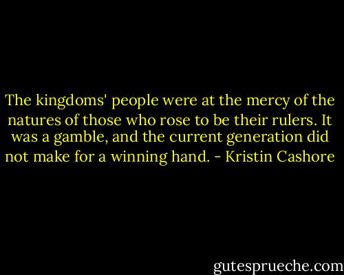 The kingdoms' people were at the mercy of the natures of those who rose to be their rulers. It was a gamble, and the current generation did not make for a winning hand. - Kristin Cashore