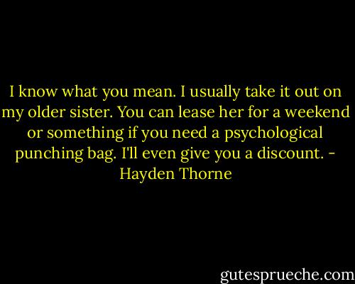 I know what you mean. I usually take it out on my older sister. You can lease her for a weekend or something if you need a psychological punching bag. I'll even give you a discount. - Hayden Thorne
