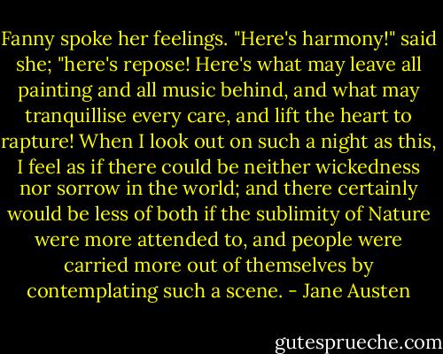 Fanny spoke her feelings. "Here's harmony!" said she; "here's repose! Here's what may leave all painting and all music behind, and what may tranquillise every care, and lift the heart to rapture! When I look out on such a night as this, I feel as if there could be neither wickedness nor sorrow in the world; and there certainly would be less of both if the sublimity of Nature were more attended to, and people were carried more out of themselves by contemplating such a scene. - Jane Austen