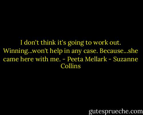 I don't think it's going to work out. Winning...won't help in any case. Because...she came here with me. - Peeta Mellark - Suzanne Collins