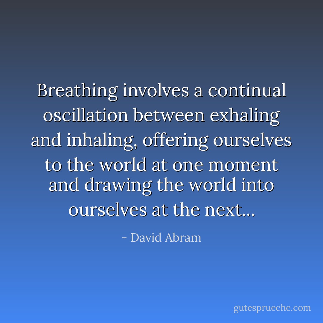 Breathing involves a continual oscillation between exhaling and inhaling, offering ourselves to the world at one moment and drawing the world into ourselves at the next... - David Abram