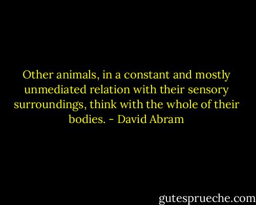 Other animals, in a constant and mostly unmediated relation with their sensory surroundings, think with the whole of their bodies. - David Abram