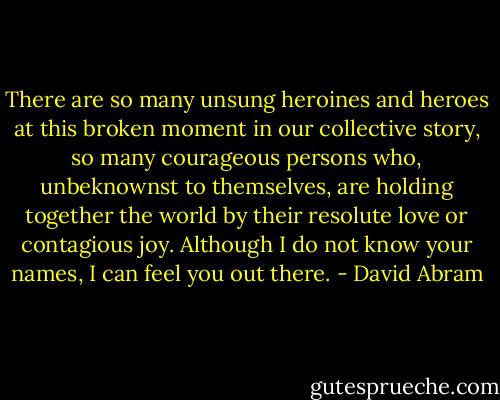 There are so many unsung heroines and heroes at this broken moment in our collective story, so many courageous persons who, unbeknownst to themselves, are holding together the world by their resolute love or contagious joy. Although I do not know your names, I can feel you out there. - David Abram