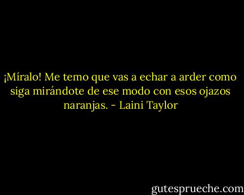 ¡Míralo! Me temo que vas a echar a arder como siga mirándote de ese modo con esos ojazos naranjas. - Laini Taylor