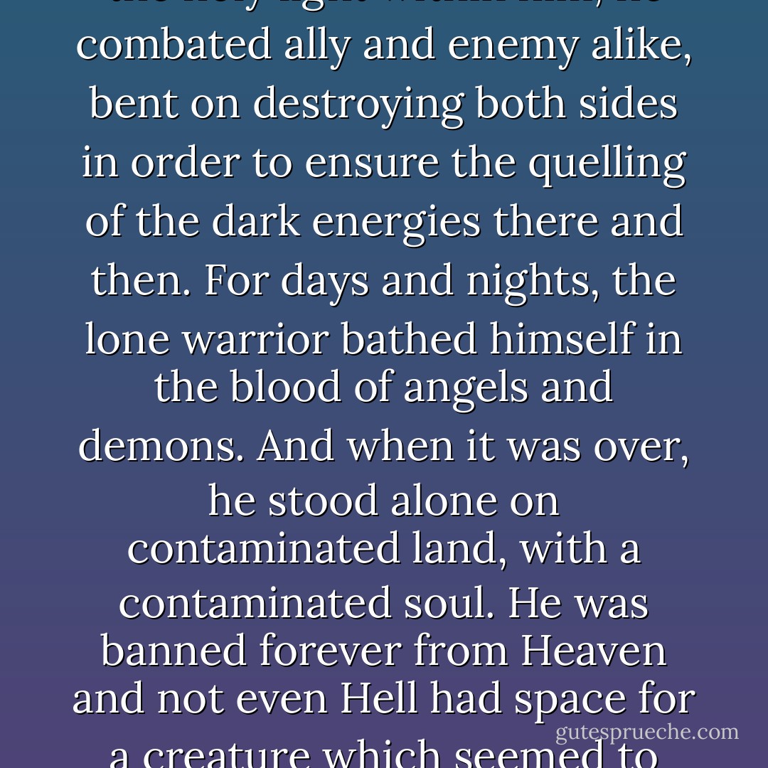 His angelic wings blackened when the dark fury assailed his mind. Summoning new strength from the unholy power that ravaged his soul, grieved to drastic levels of desperation by the tainting of the holy light within him, he combated ally and enemy alike, bent on destroying both sides in order to ensure the quelling of the dark energies there and then. For days and nights, the lone warrior bathed himself in the blood of angels and demons. And when it was over, he stood alone on contaminated land, with a contaminated soul. He was banned forever from Heaven and not even Hell had space for a creature which seemed to cherish Oblivion over Pandemonium. The dark angel, not so far removed from his former self as his superiors seemed to believe, died on the edge of the cliffs, of utter loneliness and despair. - T.A. Miles