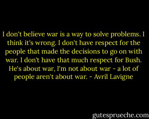 I don't believe war is a way to solve problems. I think it's wrong. I don't have respect for the people that made the decisions to go on with war. I don't have that much respect for Bush. He's about war, I'm not about war - a lot of people aren't about war. - Avril Lavigne