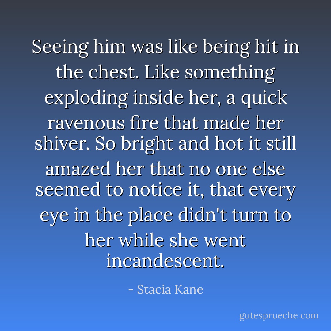 Seeing him was like being hit in the chest. Like something exploding inside her, a quick ravenous fire that made her shiver. So bright and hot it still amazed her that no one else seemed to notice it, that every eye in the place didn't turn to her while she went incandescent. - Stacia Kane