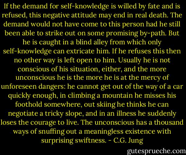 If the demand for self-knowledge is willed by fate and is refused, this negative attitude may end in real death. The demand would not have come to this person had he still been able to strike out on some promising by-path. But he is caught in a blind alley from which only self-knowledge can extricate him. If he refuses this then no other way is left open to him. Usually he is not conscious of his situation, either, and the more unconscious he is the more he is at the mercy of unforeseen dangers: he cannot get out of the way of a car quickly enough, in climbing a mountain he misses his foothold somewhere, out skiing he thinks he can negotiate a tricky slope, and in an illness he suddenly loses the courage to live. The unconscious has a thousand ways of snuffing out a meaningless existence with surprising swiftness. - C.G. Jung