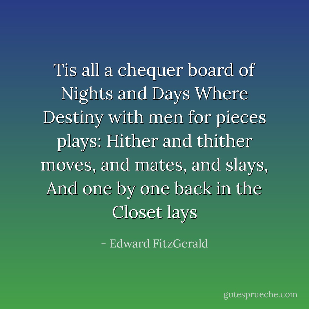 Tis all a chequer board of Nights and Days<br />Where Destiny with men for pieces plays:<br />Hither and thither moves, and mates, and slays,<br />And one by one back in the Closet lays - Edward FitzGerald