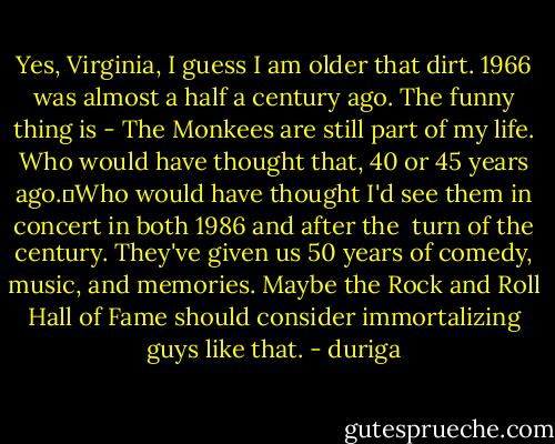 Yes, Virginia, I guess I am older that dirt. 1966 was almost a half a century ago. The funny thing is - The Monkees are still part of my life. Who would have thought that, 40 or 45 years ago.	Who would have thought I'd see them in concert in both 1986 and after the <br />turn of the century. They've given us 50 years of comedy, music, and memories. Maybe the Rock and Roll Hall of Fame should consider immortalizing guys like that. - duriga