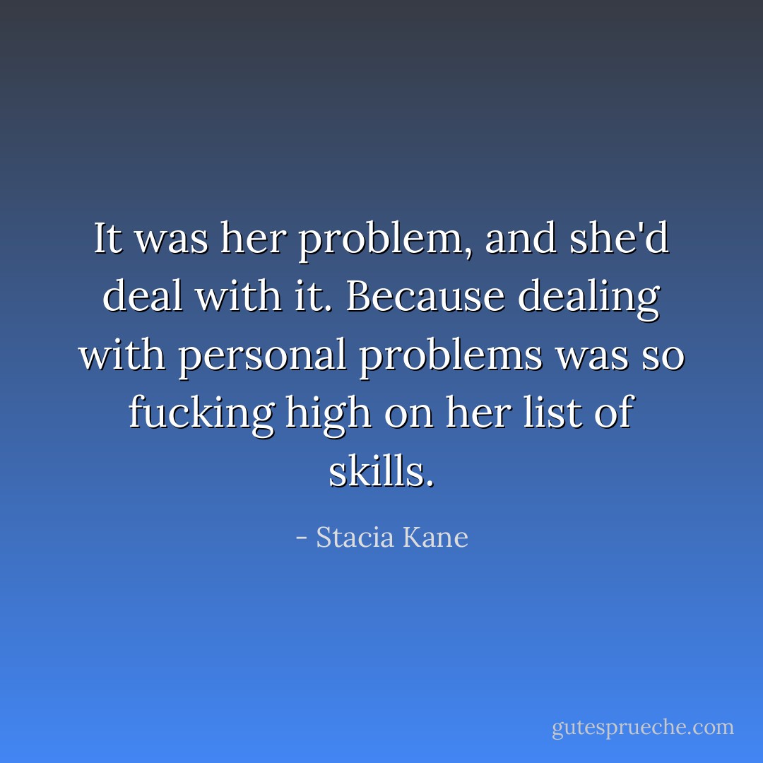 It was her problem, and she'd deal with it. Because dealing with personal problems was so fucking high on her list of skills. - Stacia Kane