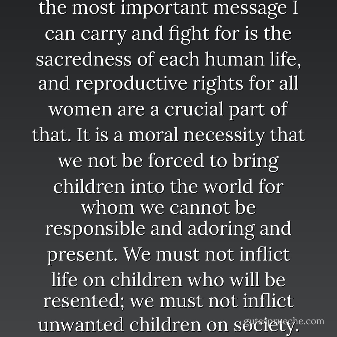 As a Christian and a feminist, the most important message I can carry and fight for is the sacredness of each human life, and reproductive rights for all women are a crucial part of that. It is a moral necessity that we not be forced to bring children into the world for whom we cannot be responsible and adoring and present. We must not inflict life on children who will be resented; we must not inflict unwanted children on society. - Anne Lamott