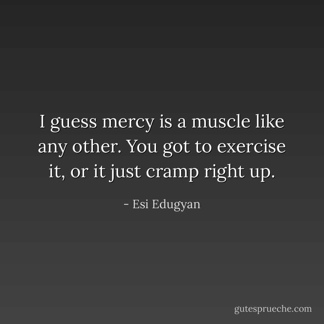 I guess mercy is a muscle like any other. You got to exercise it, or it just cramp right up. - Esi Edugyan