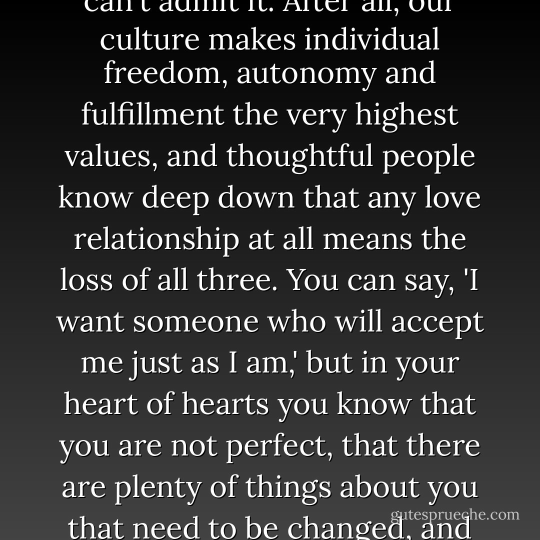 Those dreaming of the perfect match are outnumbered by those who don't really want it at all, though perhaps they can't admit it. After all, our culture makes individual freedom, autonomy and fulfillment the very highest values, and thoughtful people know deep down that any love relationship at all means the loss of all three. You can say, 'I want someone who will accept me just as I am,' but in your heart of hearts you know that you are not perfect, that there are plenty of things about you that need to be changed, and that anyone who gets to know you up close and personal will want to change them. - Timothy J. Keller