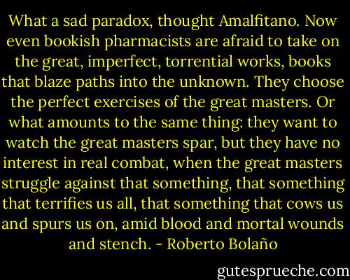 What a sad paradox, thought Amalfitano. Now even bookish pharmacists are afraid to take on the great, imperfect, torrential works, books that blaze paths into the unknown. They choose the perfect exercises of the great masters. Or what amounts to the same thing: they want to watch the great masters spar, but they have no interest in real combat, when the great masters struggle against that something, that something that terrifies us all, that something that cows us and spurs us on, amid blood and mortal wounds and stench. - Roberto Bolaño