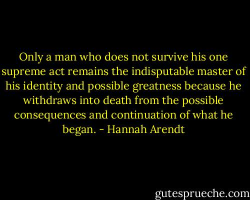 Only a man who does not survive his one supreme act remains the indisputable master of his identity and possible greatness because he withdraws into death from the possible consequences and continuation of what he began. - Hannah Arendt