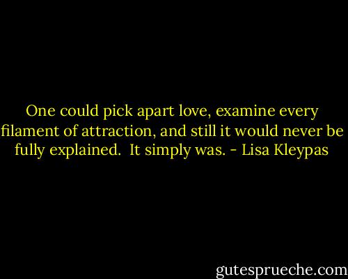 One could pick apart love, examine every filament of attraction, and still it would never be fully explained.<br /><br />It simply was. - Lisa Kleypas