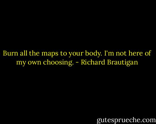 Burn all the maps to your body. I'm not here of my own choosing. - Richard Brautigan