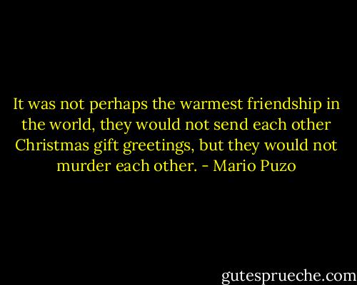 It was not perhaps the warmest friendship in the world, they would not send each other Christmas gift greetings, but they would not murder each other. - Mario Puzo