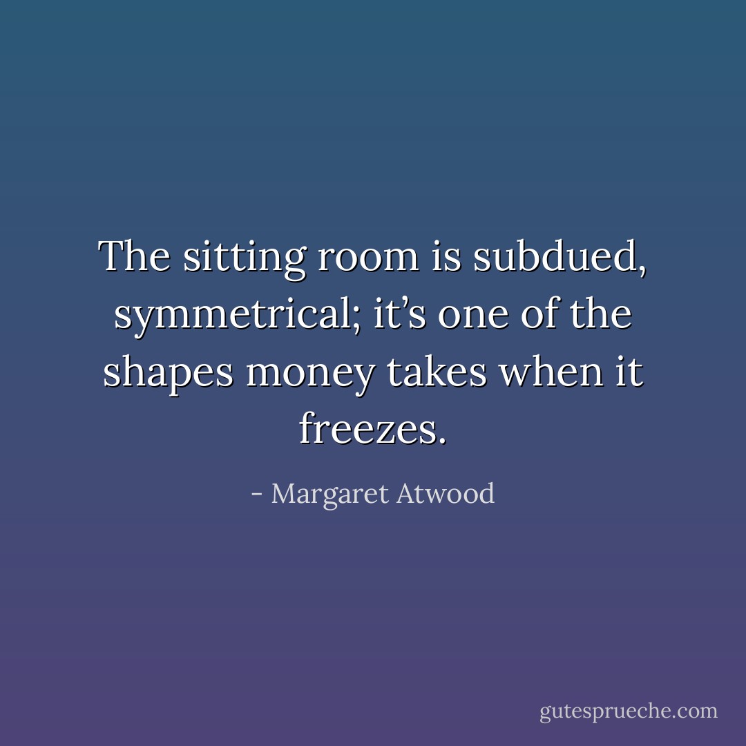 The sitting room is subdued, symmetrical; it’s one of the shapes money takes when it freezes. - Margaret Atwood