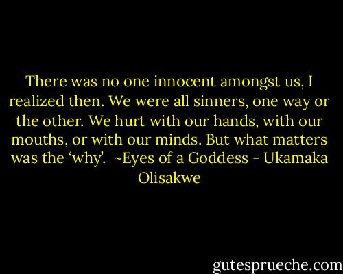 There was no one innocent amongst us, I realized then. We were all sinners, one way or the other. We hurt with our hands, with our mouths, or with our minds. But what matters was the ‘why’.<br /><br />~Eyes of a Goddess - Ukamaka Olisakwe