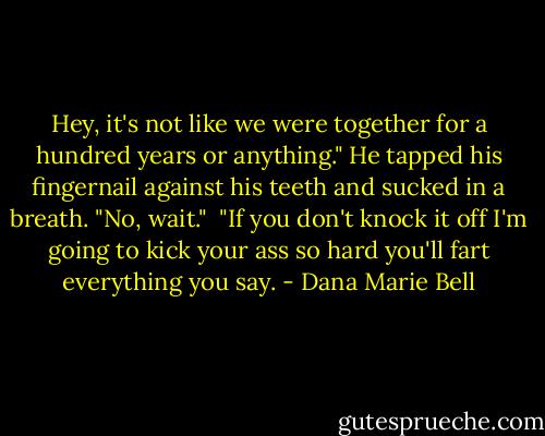 Hey, it's not like we were together for a hundred years or anything." He tapped his fingernail against his teeth and sucked in a breath. "No, wait."<br /><br />"If you don't knock it off I'm going to kick your ass so hard you'll fart everything you say. - Dana Marie Bell