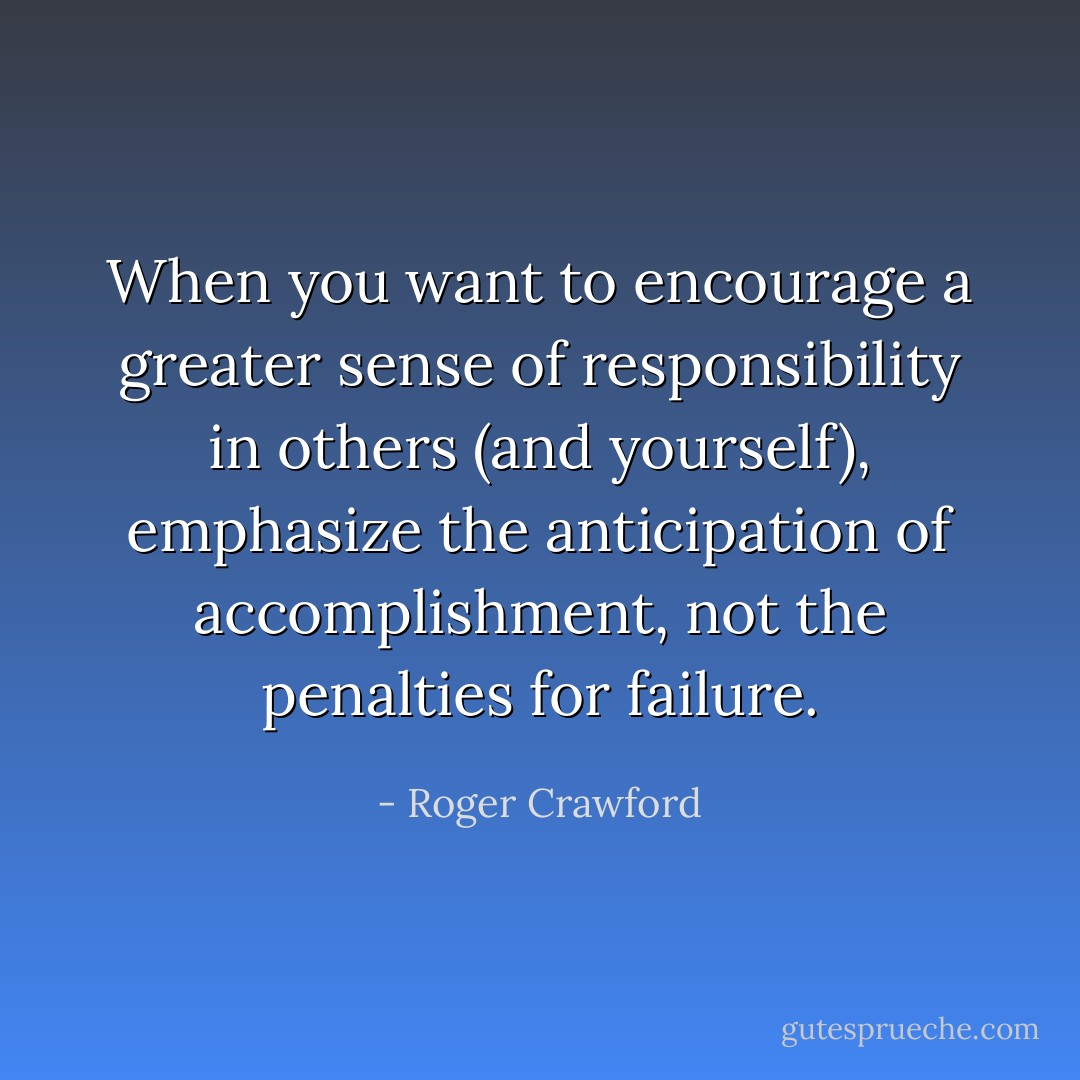When you want to encourage a greater sense of responsibility in others (and yourself), emphasize the anticipation of accomplishment, not the penalties for failure. - Roger Crawford