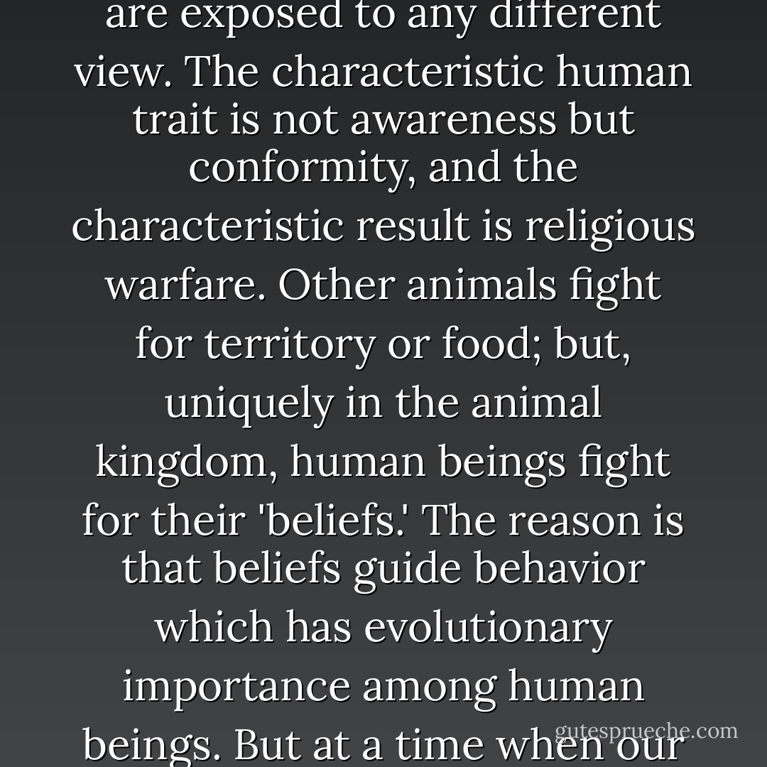 What makes you think human beings are sentient and aware? There's no evidence for it. Human beings never think for themselves, they find it too uncomfortable. For the most part, members of our species simply repeat what they are told-and become upset if they are exposed to any different view. The characteristic human trait is not awareness but conformity, and the characteristic result is religious warfare. Other animals fight for territory or food; but, uniquely in the animal kingdom, human beings fight for their 'beliefs.' The reason is that beliefs guide behavior which has evolutionary importance among human beings. But at a time when our behavior may well lead us to extinction, I see no reason to assume we have any awareness at all. We are stubborn, self-destructive conformists. Any other view of our species is just a self-congratulatory delusion. Next question. - Michael Crichton