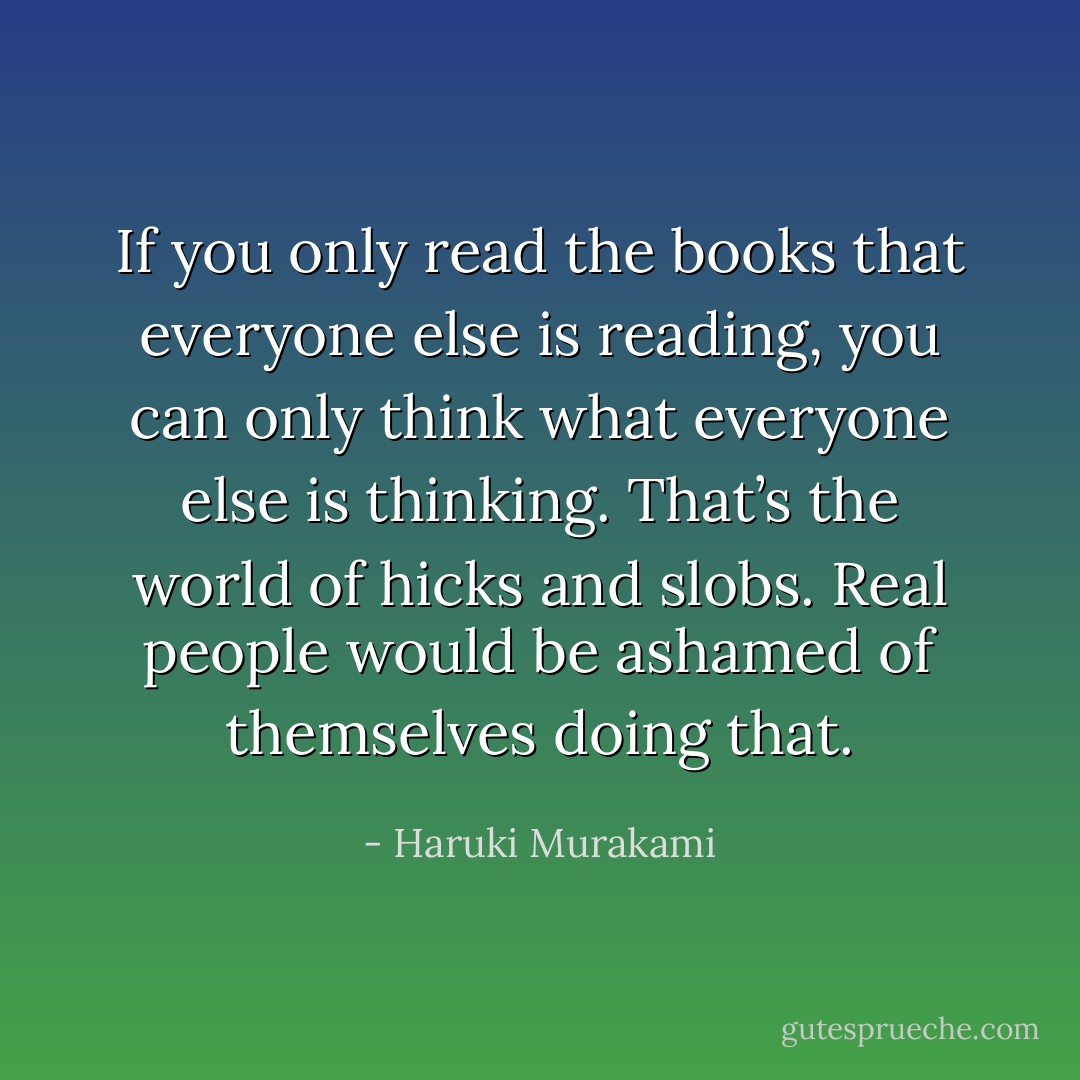If you only read the books that everyone else is reading, you can only think what everyone else is thinking. That’s the world of hicks and slobs. Real people would be ashamed of themselves doing that. - Haruki Murakami