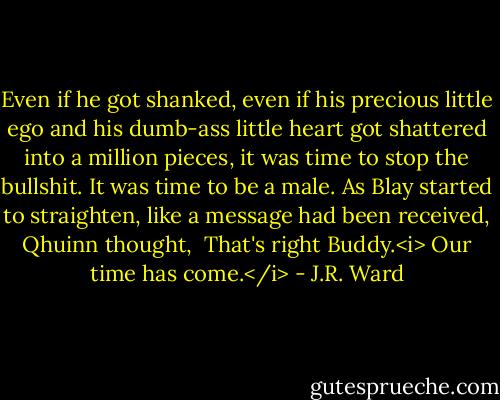 Even if he got shanked, even if his precious little ego and his dumb-ass little heart got shattered into a million pieces, it was time to stop the bullshit.<br />It was time to be a male.<br />As Blay started to straighten, like a message had been received, Qhuinn thought, <br />That's right Buddy.<i> Our time has come.</i> - J.R. Ward