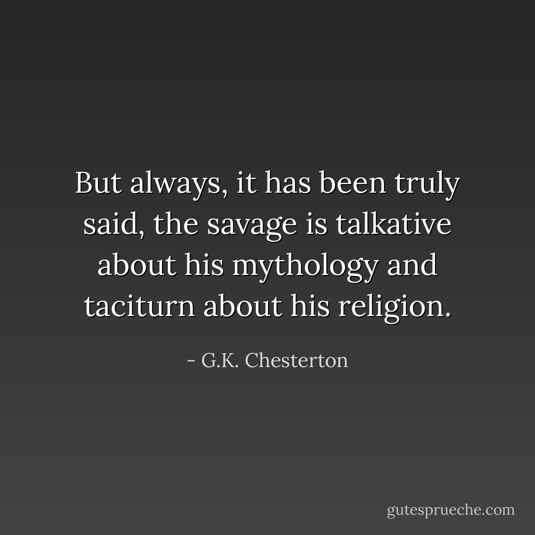 But always, it has been truly said, the savage is talkative about his mythology and taciturn about his religion. - G.K. Chesterton