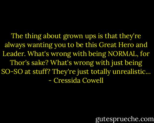 The thing about grown ups is that they're always wanting you to be this Great Hero and Leader. What's wrong with being NORMAL, for Thor's sake? What's wrong with just being SO-SO at stuff? They're just totally unrealistic... - Cressida Cowell