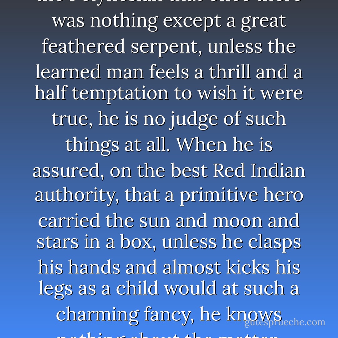 When the Professor is told by the Polynesian that once there was nothing except a great feathered serpent, unless the learned man feels a thrill and a half temptation to wish it were true, he is no judge of such things at all. When he is assured, on the best Red Indian authority, that a primitive hero carried the sun and moon and stars in a box, unless he clasps his hands and almost kicks his legs as a child would at such a charming fancy, he knows nothing about the matter. - G.K. Chesterton